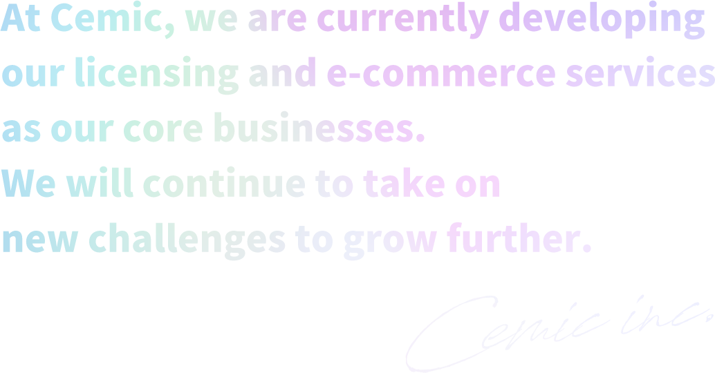 At Cemic, we are currently developing our licensing and e-commerce services as our core businesses. We will continue to take on new challenges to grow further.