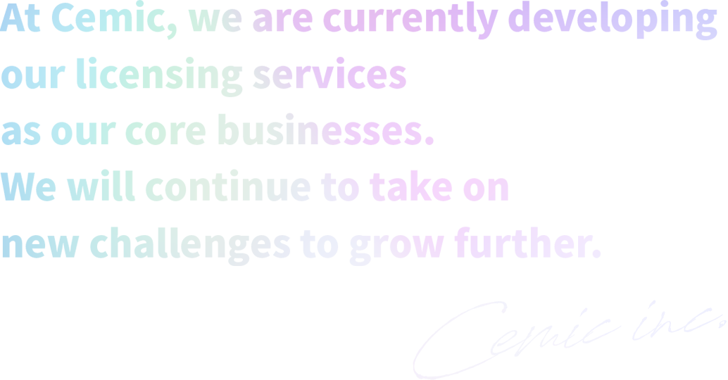 At Cemic, we are currently developing our licensing services as our core businesses.We will continue to take on new challenges to grow further.